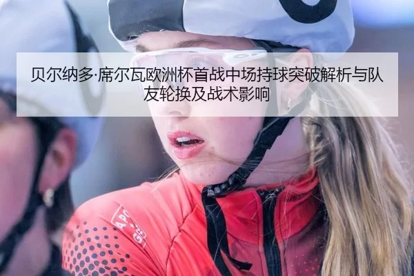 贝尔纳多·席尔瓦欧洲杯首战中场持球突破解析与队友轮换及战术影响