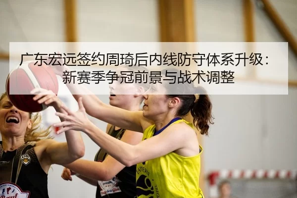 广东宏远签约周琦后内线防守体系升级：新赛季争冠前景与战术调整