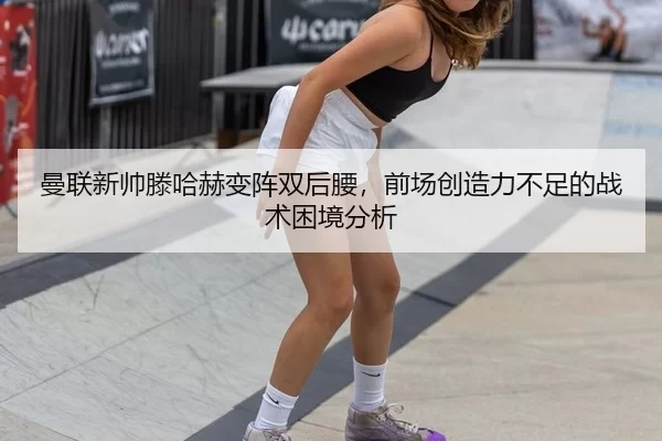 曼联新帅滕哈赫变阵双后腰，前场创造力不足的战术困境分析