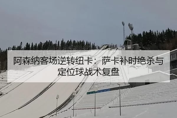 阿森纳客场逆转纽卡：萨卡补时绝杀与定位球战术复盘
